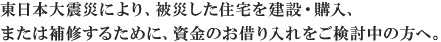 東日本大震災により、被災した住宅を建設・購入、または補修するために、資金のお借り入れをご検討中の方へ